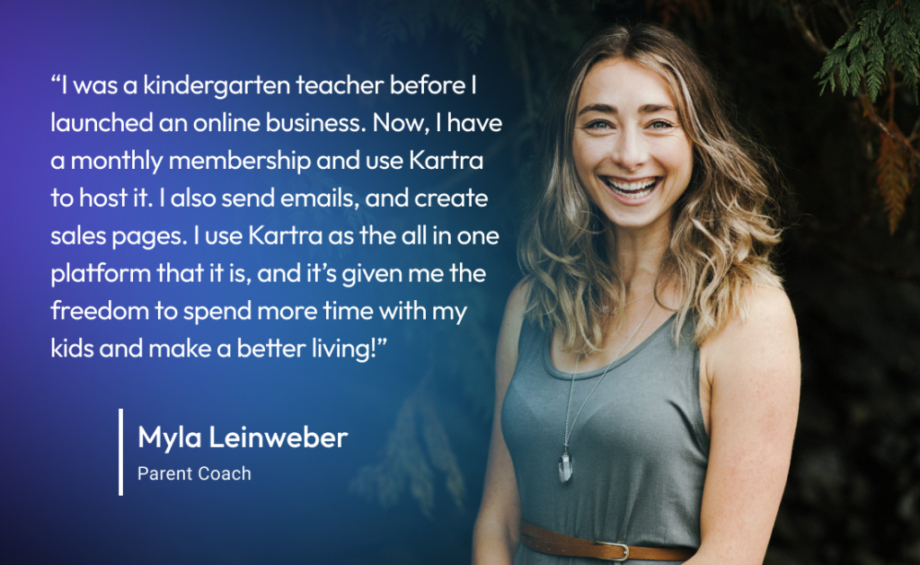 “I was a kindergarten teacher before I moved to having my own online business. Now, I have a monthly membership and use Kartra to host the membership, send out emails, and create sales pages. I use Kartra as the all in one platform that it is, and it’s given me the freedom to spend more time with my kids and make a better living!” -Myla L., Parent Coach
